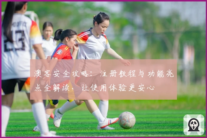 澳客安全攻略：注册教程与功能亮点全解读，让使用体验更安心