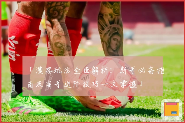 「澳客玩法全面解析：新手必备指南及高手进阶技巧一文掌握」