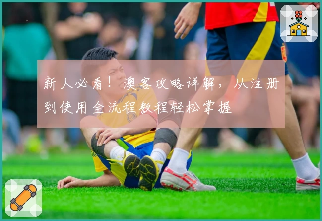 新人必看！澳客攻略详解，从注册到使用全流程教程轻松掌握