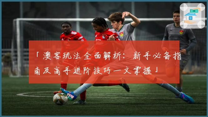 「澳客玩法全面解析：新手必备指南及高手进阶技巧一文掌握」