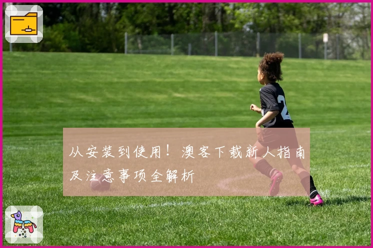 从安装到使用！澳客下载新人指南及注意事项全解析