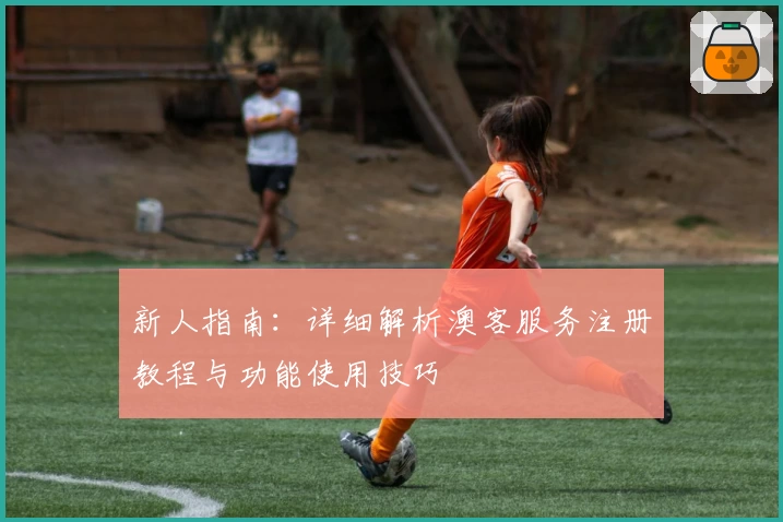 新人指南：详细解析澳客服务注册教程与功能使用技巧