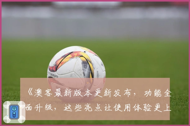 《澳客最新版本更新发布，功能全面升级，这些亮点让使用体验更上一层楼》