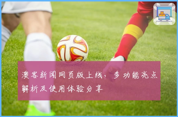 澳客新闻网页版上线，多功能亮点解析及使用体验分享