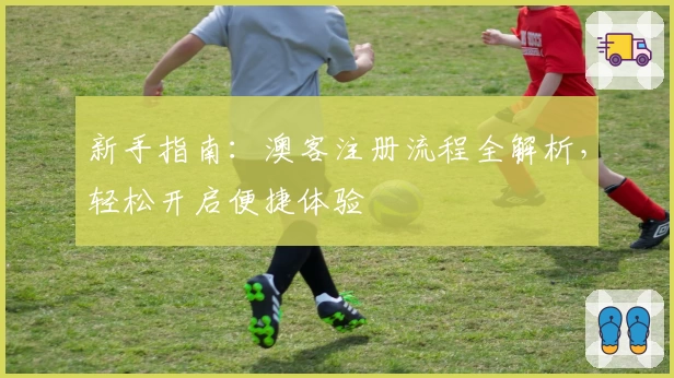 新手指南：澳客注册流程全解析，轻松开启便捷体验