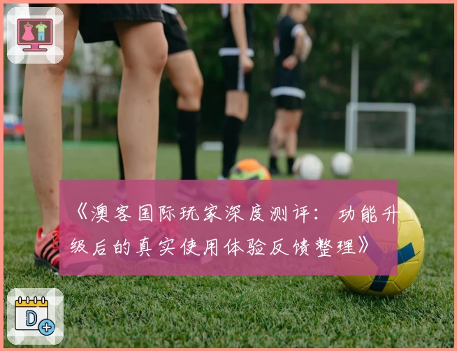 《澳客国际玩家深度测评：功能升级后的真实使用体验反馈整理》