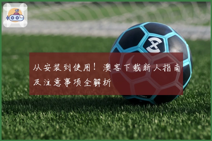 从安装到使用！澳客下载新人指南及注意事项全解析