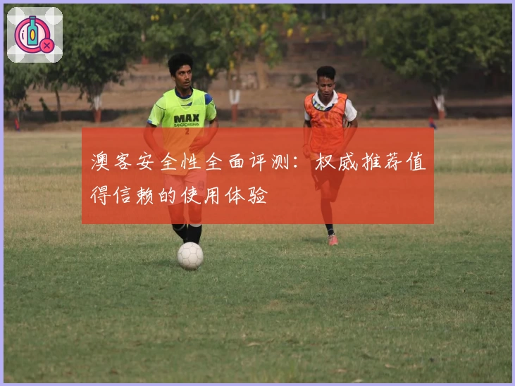 澳客安全性全面评测：权威推荐值得信赖的使用体验