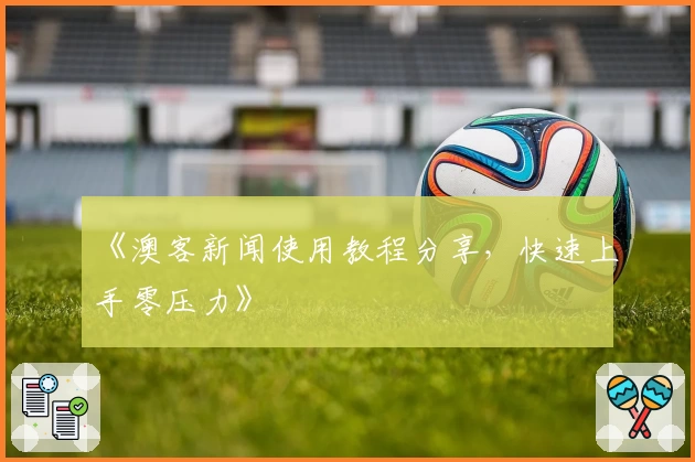 《澳客新闻使用教程分享，快速上手零压力》