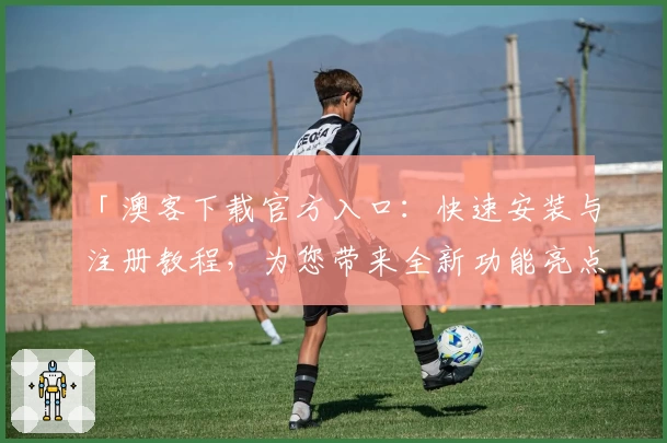 「澳客下载官方入口：快速安装与注册教程，为您带来全新功能亮点解读」