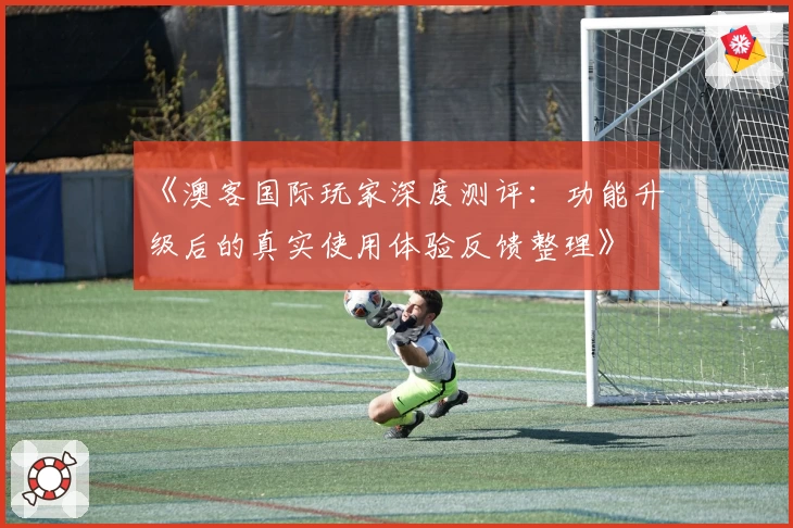 《澳客国际玩家深度测评：功能升级后的真实使用体验反馈整理》