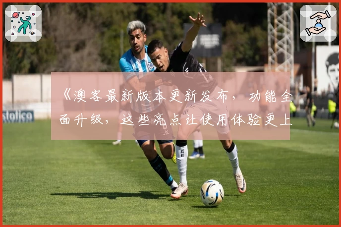 《澳客最新版本更新发布，功能全面升级，这些亮点让使用体验更上一层楼》