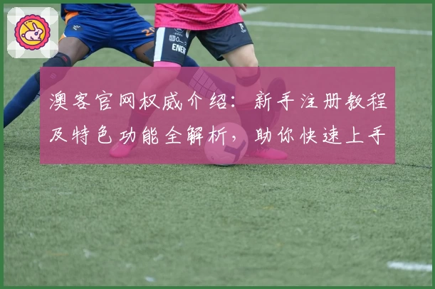 澳客官网权威介绍：新手注册教程及特色功能全解析，助你快速上手