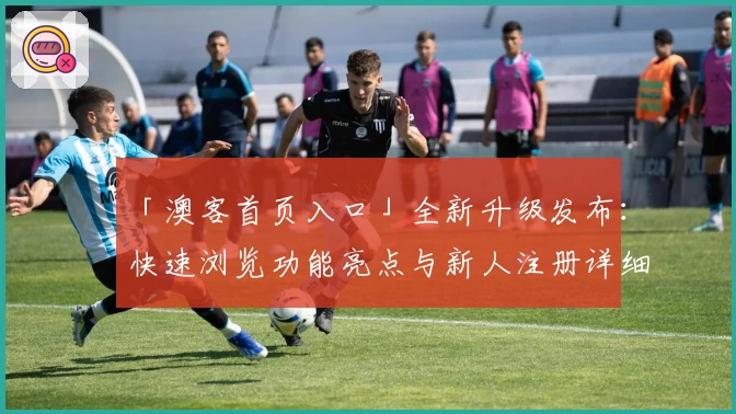 「澳客首页入口」全新升级发布：快速浏览功能亮点与新人注册详细攻略