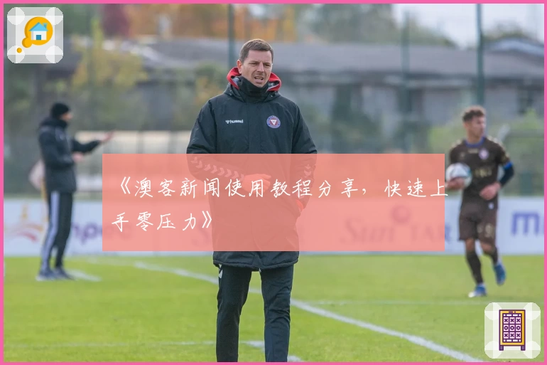 《澳客新闻使用教程分享，快速上手零压力》