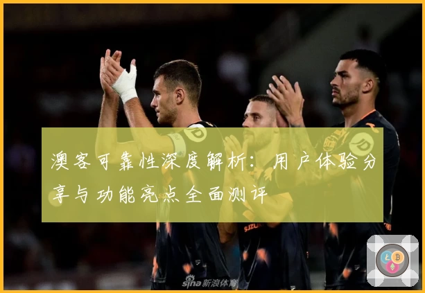 澳客可靠性深度解析：用户体验分享与功能亮点全面测评